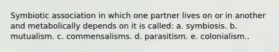 Symbiotic association in which one partner lives on or in another and metabolically depends on it is called: a. symbiosis. b. mutualism. c. commensalisms. d. parasitism. e. colonialism..