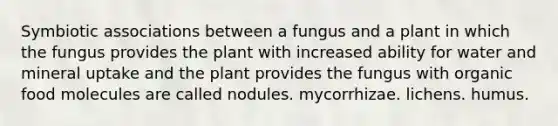 Symbiotic associations between a fungus and a plant in which the fungus provides the plant with increased ability for water and mineral uptake and the plant provides the fungus with organic food molecules are called nodules. mycorrhizae. lichens. humus.