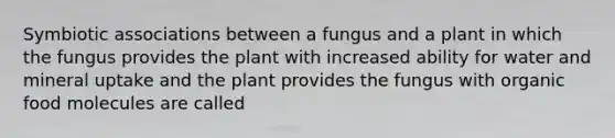 Symbiotic associations between a fungus and a plant in which the fungus provides the plant with increased ability for water and mineral uptake and the plant provides the fungus with organic food molecules are called