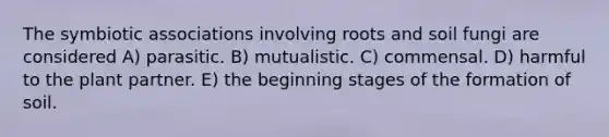 The symbiotic associations involving roots and soil fungi are considered A) parasitic. B) mutualistic. C) commensal. D) harmful to the plant partner. E) the beginning stages of the formation of soil.