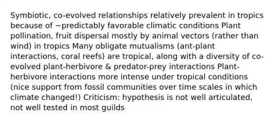 Symbiotic, co-evolved relationships relatively prevalent in tropics because of ~predictably favorable climatic conditions Plant pollination, fruit dispersal mostly by animal vectors (rather than wind) in tropics Many obligate mutualisms (ant-plant interactions, coral reefs) are tropical, along with a diversity of co-evolved plant-herbivore & predator-prey interactions Plant-herbivore interactions more intense under tropical conditions (nice support from fossil communities over time scales in which climate changed!) Criticism: hypothesis is not well articulated, not well tested in most guilds