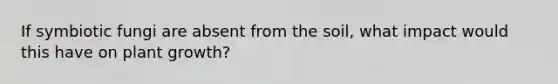 If symbiotic fungi are absent from the soil, what impact would this have on plant growth?