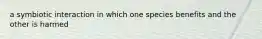 a symbiotic interaction in which one species benefits and the other is harmed