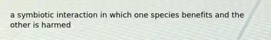 a symbiotic interaction in which one species benefits and the other is harmed