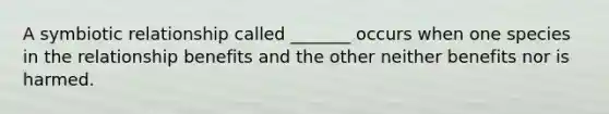 A symbiotic relationship called _______ occurs when one species in the relationship benefits and the other neither benefits nor is harmed.