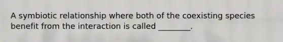 A symbiotic relationship where both of the coexisting species benefit from the interaction is called ________.