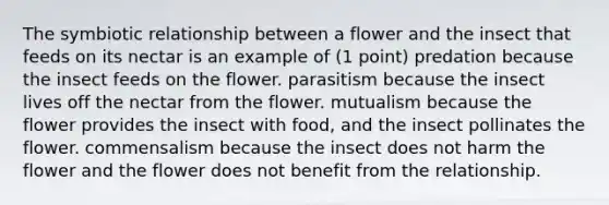 The symbiotic relationship between a flower and the insect that feeds on its nectar is an example of (1 point) predation because the insect feeds on the flower. parasitism because the insect lives off the nectar from the flower. mutualism because the flower provides the insect with food, and the insect pollinates the flower. commensalism because the insect does not harm the flower and the flower does not benefit from the relationship.