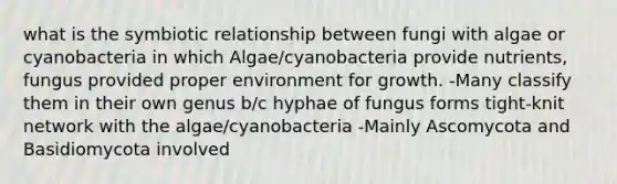 what is the symbiotic relationship between fungi with algae or cyanobacteria in which Algae/cyanobacteria provide nutrients, fungus provided proper environment for growth. -Many classify them in their own genus b/c hyphae of fungus forms tight-knit network with the algae/cyanobacteria -Mainly Ascomycota and Basidiomycota involved