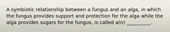 A symbiotic relationship between a fungus and an alga, in which the fungus provides support and protection for the alga while the alga provides sugars for the fungus, is called a(n) __________.