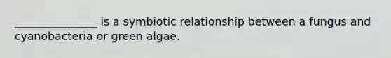 _______________ is a symbiotic relationship between a fungus and cyanobacteria or green algae.