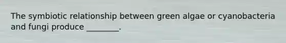 The symbiotic relationship between green algae or cyanobacteria and fungi produce ________.