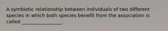 A symbiotic relationship between individuals of two different species in which both species benefit from the association is called _________________.