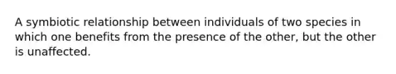 A symbiotic relationship between individuals of two species in which one benefits from the presence of the other, but the other is unaffected.