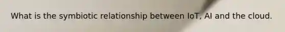 What is the symbiotic relationship between IoT, AI and the cloud.