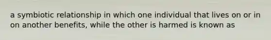 a symbiotic relationship in which one individual that lives on or in on another benefits, while the other is harmed is known as