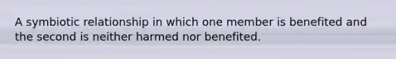 A symbiotic relationship in which one member is benefited and the second is neither harmed nor benefited.