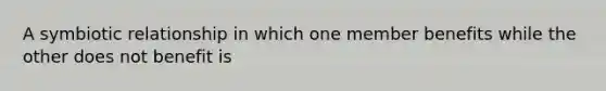 A symbiotic relationship in which one member benefits while the other does not benefit is