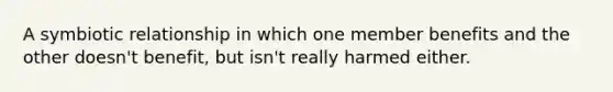 A symbiotic relationship in which one member benefits and the other doesn't benefit, but isn't really harmed either.