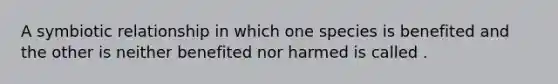 A symbiotic relationship in which one species is benefited and the other is neither benefited nor harmed is called .