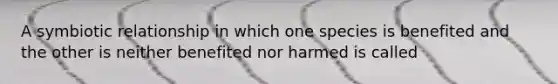 A symbiotic relationship in which one species is benefited and the other is neither benefited nor harmed is called