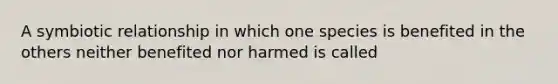 A symbiotic relationship in which one species is benefited in the others neither benefited nor harmed is called