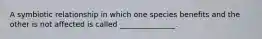 A symbiotic relationship in which one species benefits and the other is not affected is called _______________.