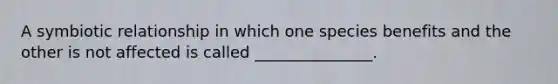 A symbiotic relationship in which one species benefits and the other is not affected is called _______________.