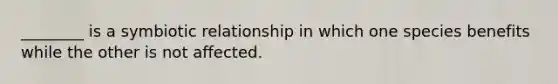 ________ is a symbiotic relationship in which one species benefits while the other is not affected.