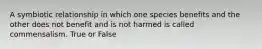 A symbiotic relationship in which one species benefits and the other does not benefit and is not harmed is called commensalism. True or False
