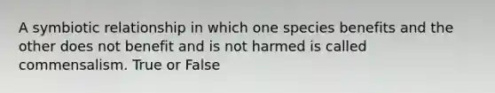 A symbiotic relationship in which one species benefits and the other does not benefit and is not harmed is called commensalism. True or False