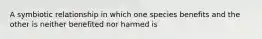 A symbiotic relationship in which one species benefits and the other is neither benefited nor harmed is