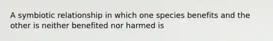 A symbiotic relationship in which one species benefits and the other is neither benefited nor harmed is