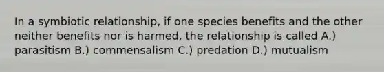 In a symbiotic relationship, if one species benefits and the other neither benefits nor is harmed, the relationship is called A.) parasitism B.) commensalism C.) predation D.) mutualism