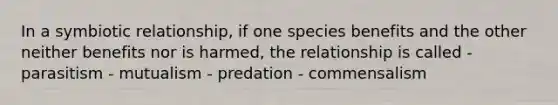 In a symbiotic relationship, if one species benefits and the other neither benefits nor is harmed, the relationship is called - parasitism - mutualism - predation - commensalism