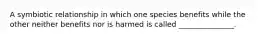 A symbiotic relationship in which one species benefits while the other neither benefits nor is harmed is called _______________.