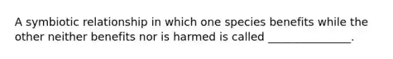 A symbiotic relationship in which one species benefits while the other neither benefits nor is harmed is called _______________.