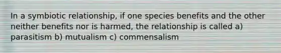 In a symbiotic relationship, if one species benefits and the other neither benefits nor is harmed, the relationship is called a) parasitism b) mutualism c) commensalism