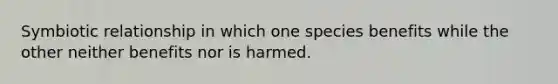 Symbiotic relationship in which one species benefits while the other neither benefits nor is harmed.