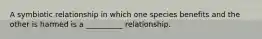 A symbiotic relationship in which one species benefits and the other is harmed is a __________ relationship.