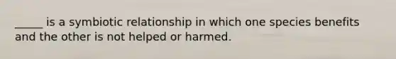 _____ is a symbiotic relationship in which one species benefits and the other is not helped or harmed.