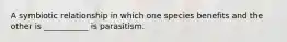 A symbiotic relationship in which one species benefits and the other is ___________ is parasitism.