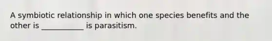 A symbiotic relationship in which one species benefits and the other is ___________ is parasitism.