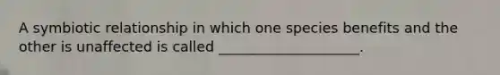 A symbiotic relationship in which one species benefits and the other is unaffected is called ____________________.