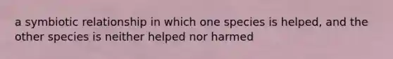 a symbiotic relationship in which one species is helped, and the other species is neither helped nor harmed