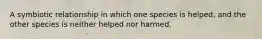 A symbiotic relationship in which one species is helped, and the other species is neither helped nor harmed.