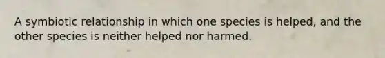 A symbiotic relationship in which one species is helped, and the other species is neither helped nor harmed.