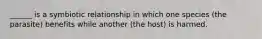 ______ is a symbiotic relationship in which one species (the parasite) benefits while another (the host) is harmed.