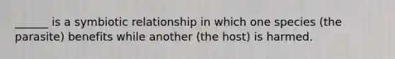 ______ is a symbiotic relationship in which one species (the parasite) benefits while another (the host) is harmed.