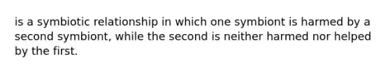 is a symbiotic relationship in which one symbiont is harmed by a second symbiont, while the second is neither harmed nor helped by the first.