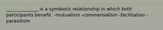 ______________ is a symbiotic relationship in which both participants benefit. -mutualism -commensalism -facilitation -parasitism